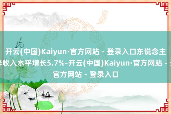 开云(中国)Kaiyun·官方网站 - 登录入口东说念主均可愚弄收入水平增长5.7%-开云(中国)Kaiyun·官方网站 - 登录入口