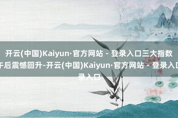 开云(中国)Kaiyun·官方网站 - 登录入口三大指数午后震憾回升-开云(中国)Kaiyun·官方网站 - 登录入口