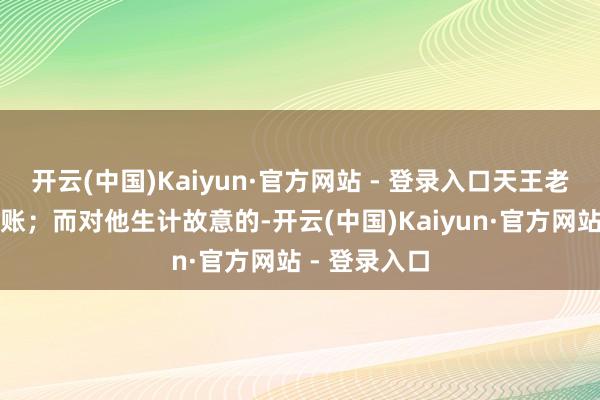 开云(中国)Kaiyun·官方网站 - 登录入口天王老子他也不买账；而对他生计故意的-开云(中国)Kaiyun·官方网站 - 登录入口