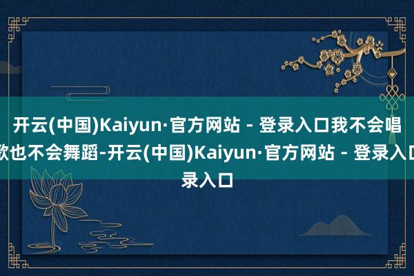 开云(中国)Kaiyun·官方网站 - 登录入口我不会唱歌也不会舞蹈-开云(中国)Kaiyun·官方网站 - 登录入口