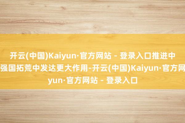 开云(中国)Kaiyun·官方网站 - 登录入口推进中央企业在科技强国拓荒中发达更大作用-开云(中国)Kaiyun·官方网站 - 登录入口