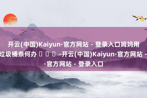 开云(中国)Kaiyun·官方网站 - 登录入口姆妈用衣着袋当垃圾桶奈何办 ​​​-开云(中国)Kaiyun·官方网站 - 登录入口