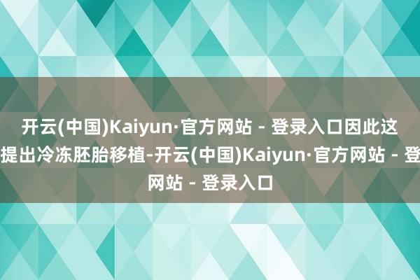 开云(中国)Kaiyun·官方网站 - 登录入口因此这类患者提出冷冻胚胎移植-开云(中国)Kaiyun·官方网站 - 登录入口