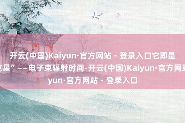 开云(中国)Kaiyun·官方网站 - 登录入口它即是耻辱物的“克星”——电子束辐射时间-开云(中国)Kaiyun·官方网站 - 登录入口