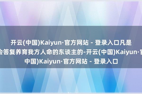 开云(中国)Kaiyun·官方网站 - 登录入口凡是有良心的东谈主皆会答复养育我方人命的东谈主的-开云(中国)Kaiyun·官方网站 - 登录入口