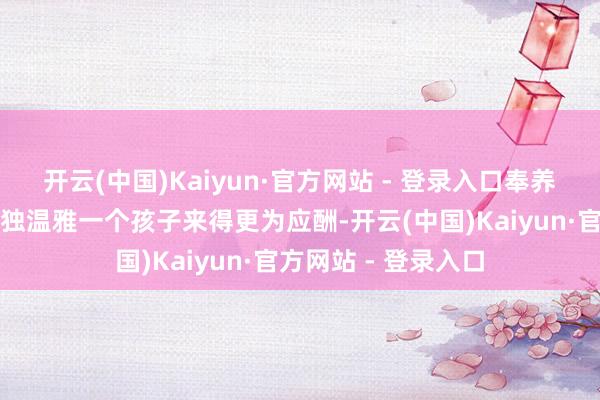 开云(中国)Kaiyun·官方网站 - 登录入口奉养两个孩子居然比单独温雅一个孩子来得更为应酬-开云(中国)Kaiyun·官方网站 - 登录入口