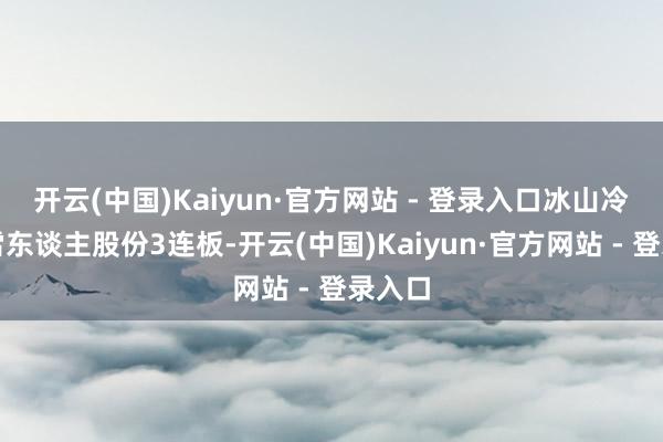 开云(中国)Kaiyun·官方网站 - 登录入口冰山冷热、雪东谈主股份3连板-开云(中国)Kaiyun·官方网站 - 登录入口
