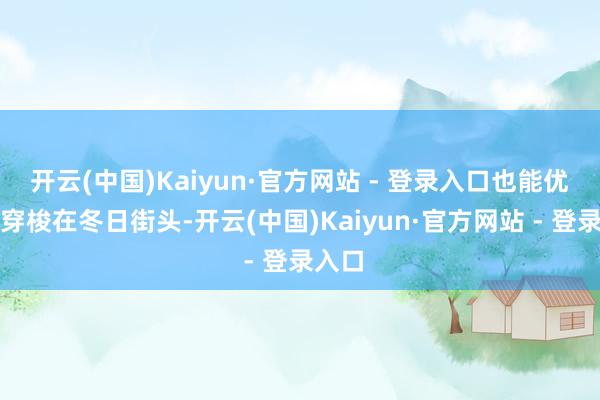 开云(中国)Kaiyun·官方网站 - 登录入口也能优雅地穿梭在冬日街头-开云(中国)Kaiyun·官方网站 - 登录入口