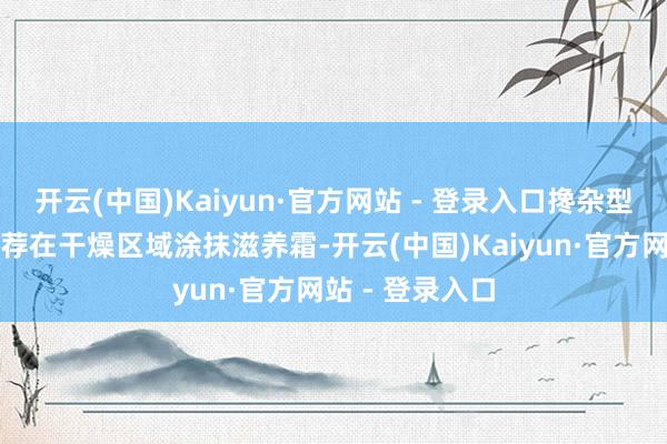 开云(中国)Kaiyun·官方网站 - 登录入口搀杂型皮肤：不错遴荐在干燥区域涂抹滋养霜-开云(中国)Kaiyun·官方网站 - 登录入口
