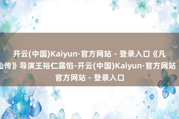 开云(中国)Kaiyun·官方网站 - 登录入口　　《凡东谈主修仙传》导演王裕仁露馅-开云(中国)Kaiyun·官方网站 - 登录入口