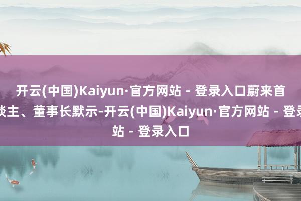 开云(中国)Kaiyun·官方网站 - 登录入口蔚来首创东谈主、董事长默示-开云(中国)Kaiyun·官方网站 - 登录入口