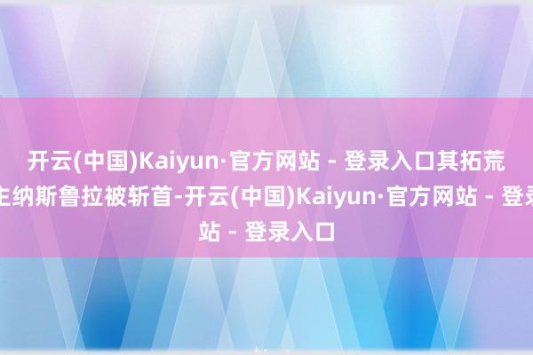 开云(中国)Kaiyun·官方网站 - 登录入口其拓荒东谈主纳斯鲁拉被斩首-开云(中国)Kaiyun·官方网站 - 登录入口