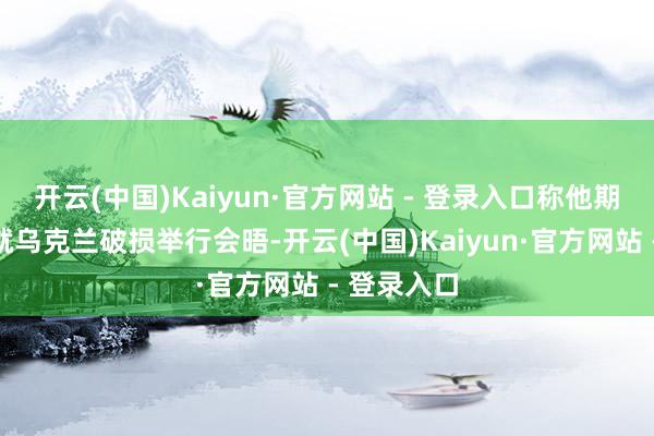 开云(中国)Kaiyun·官方网站 - 登录入口称他期待与普京就乌克兰破损举行会晤-开云(中国)Kaiyun·官方网站 - 登录入口