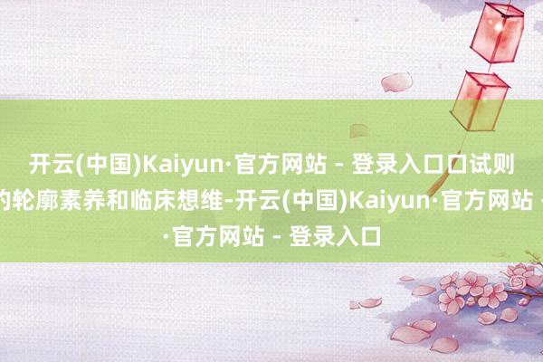 开云(中国)Kaiyun·官方网站 - 登录入口口试则注意考生的轮廓素养和临床想维-开云(中国)Kaiyun·官方网站 - 登录入口