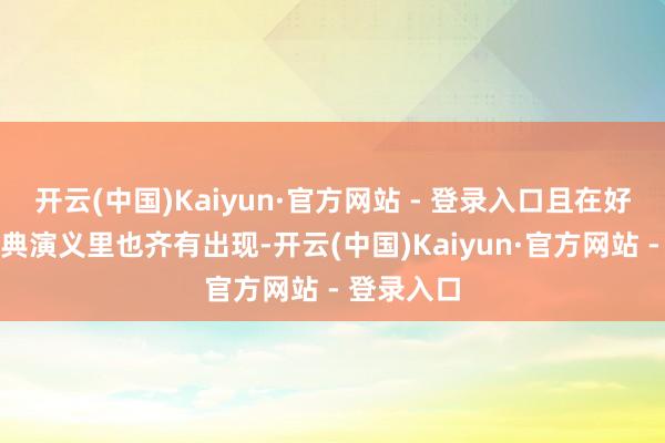 开云(中国)Kaiyun·官方网站 - 登录入口且在好多中国古典演义里也齐有出现-开云(中国)Kaiyun·官方网站 - 登录入口
