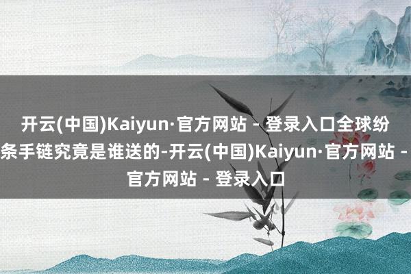 开云(中国)Kaiyun·官方网站 - 登录入口全球纷繁推断这条手链究竟是谁送的-开云(中国)Kaiyun·官方网站 - 登录入口