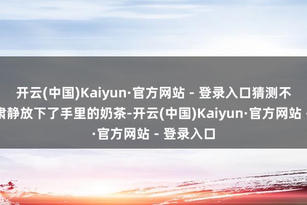 开云(中国)Kaiyun·官方网站 - 登录入口猜测不少东谈主肃静放下了手里的奶茶-开云(中国)Kaiyun·官方网站 - 登录入口