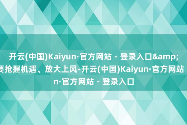 开云(中国)Kaiyun·官方网站 - 登录入口&middot;要抢握机遇、放大上风-开云(中国)Kaiyun·官方网站 - 登录入口