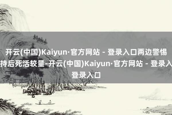 开云(中国)Kaiyun·官方网站 - 登录入口两边警惕坚持后死活较量-开云(中国)Kaiyun·官方网站 - 登录入口