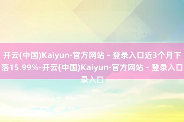 开云(中国)Kaiyun·官方网站 - 登录入口近3个月下落15.99%-开云(中国)Kaiyun·官方网站 - 登录入口