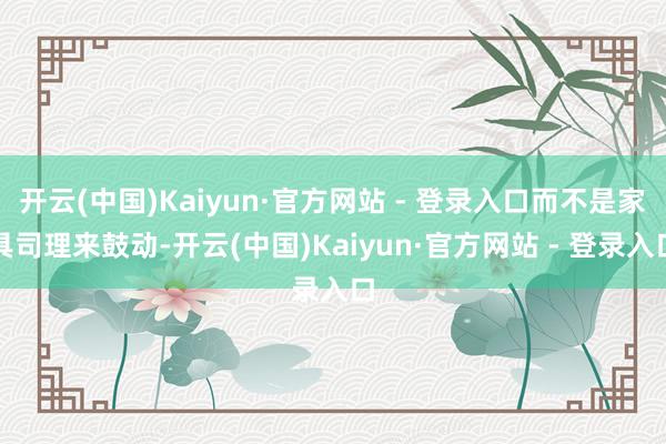 开云(中国)Kaiyun·官方网站 - 登录入口而不是家具司理来鼓动-开云(中国)Kaiyun·官方网站 - 登录入口