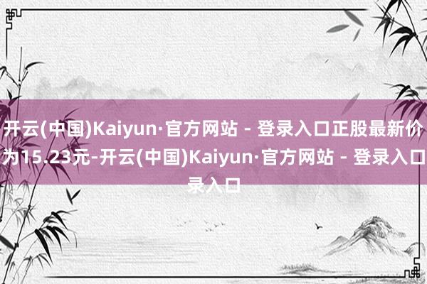 开云(中国)Kaiyun·官方网站 - 登录入口正股最新价为15.23元-开云(中国)Kaiyun·官方网站 - 登录入口