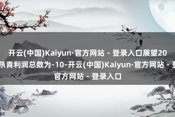 开云(中国)Kaiyun·官方网站 - 登录入口展望2024年度杀青利润总数为-10-开云(中国)Kaiyun·官方网站 - 登录入口