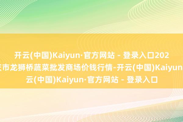 开云(中国)Kaiyun·官方网站 - 登录入口2025年1月19日安徽安庆市龙狮桥蔬菜批发商场价钱行情-开云(中国)Kaiyun·官方网站 - 登录入口