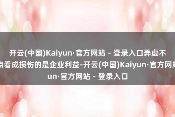 开云(中国)Kaiyun·官方网站 - 登录入口弄虚不实应用中地点看成损伤的是企业利益-开云(中国)Kaiyun·官方网站 - 登录入口