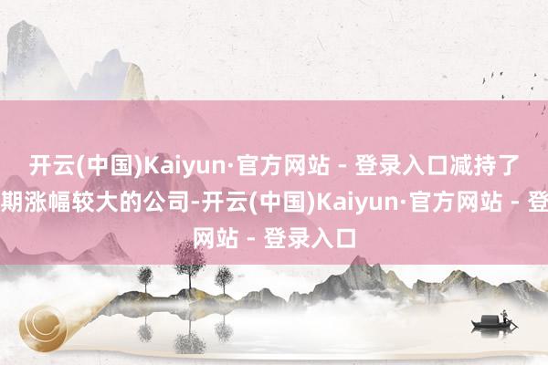开云(中国)Kaiyun·官方网站 - 登录入口减持了部分短期涨幅较大的公司-开云(中国)Kaiyun·官方网站 - 登录入口