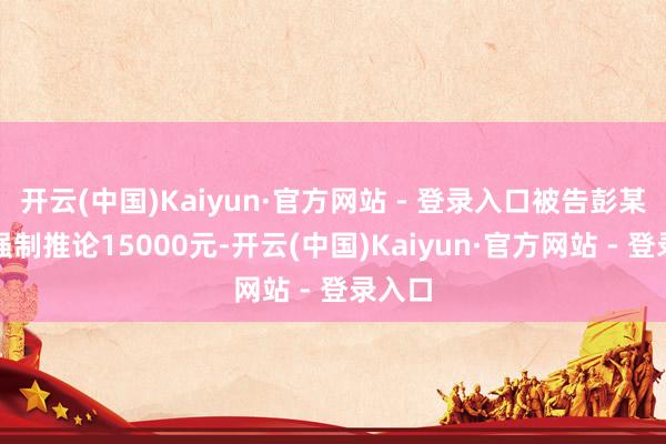 开云(中国)Kaiyun·官方网站 - 登录入口被告彭某某被强制推论15000元-开云(中国)Kaiyun·官方网站 - 登录入口