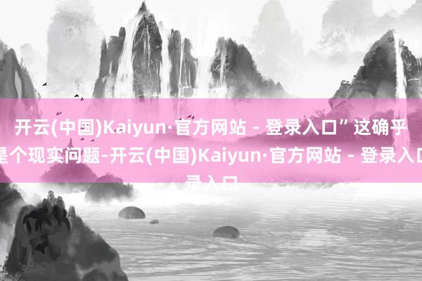 开云(中国)Kaiyun·官方网站 - 登录入口”这确乎是个现实问题-开云(中国)Kaiyun·官方网站 - 登录入口
