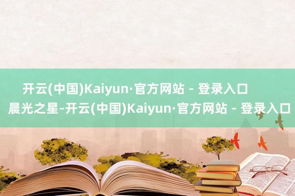开云(中国)Kaiyun·官方网站 - 登录入口        晨光之星-开云(中国)Kaiyun·官方网站 - 登录入口