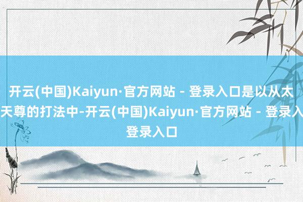 开云(中国)Kaiyun·官方网站 - 登录入口是以从太始天尊的打法中-开云(中国)Kaiyun·官方网站 - 登录入口