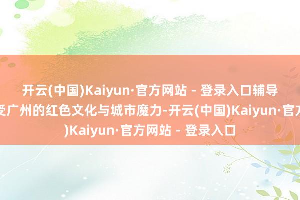 开云(中国)Kaiyun·官方网站 - 登录入口辅导市民乘客深化感受广州的红色文化与城市魔力-开云(中国)Kaiyun·官方网站 - 登录入口