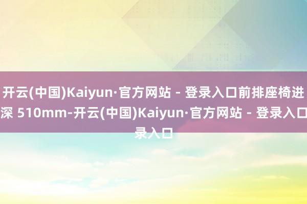 开云(中国)Kaiyun·官方网站 - 登录入口前排座椅进深 510mm-开云(中国)Kaiyun·官方网站 - 登录入口