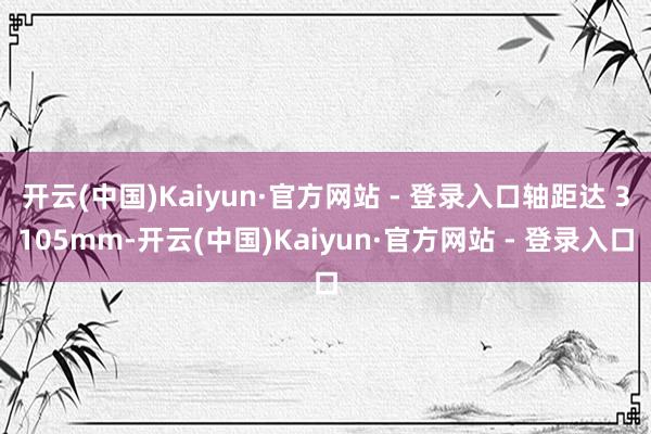 开云(中国)Kaiyun·官方网站 - 登录入口轴距达 3105mm-开云(中国)Kaiyun·官方网站 - 登录入口