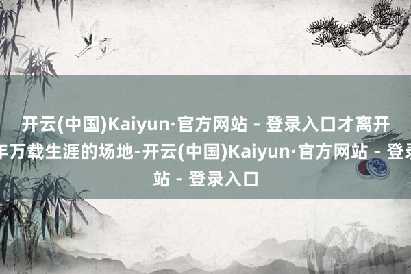 开云(中国)Kaiyun·官方网站 - 登录入口才离开了千年万载生涯的场地-开云(中国)Kaiyun·官方网站 - 登录入口