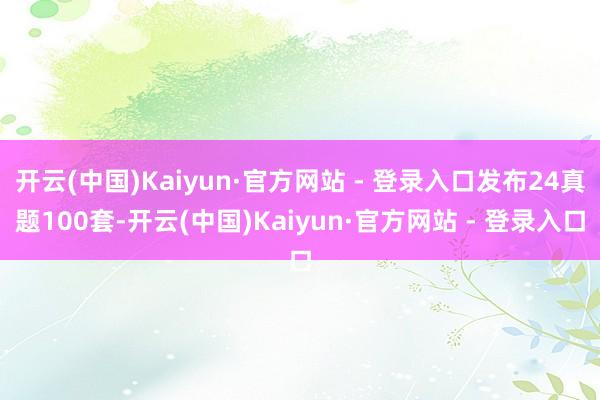 开云(中国)Kaiyun·官方网站 - 登录入口发布24真题100套-开云(中国)Kaiyun·官方网站 - 登录入口