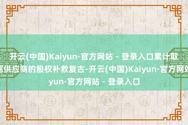 开云(中国)Kaiyun·官方网站 - 登录入口累计取得134家中枢供应商的股权补救复古-开云(中国)Kaiyun·官方网站 - 登录入口