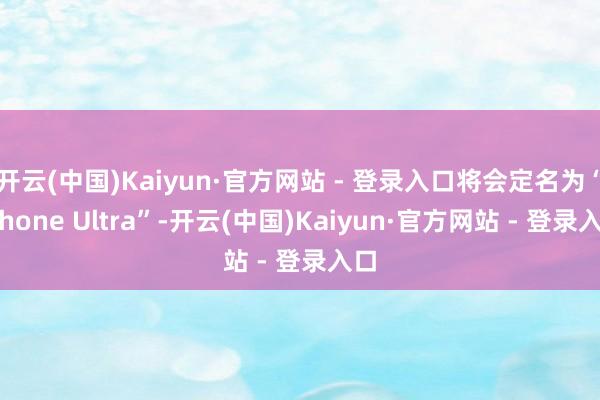 开云(中国)Kaiyun·官方网站 - 登录入口将会定名为“iPhone Ultra”-开云(中国)Kaiyun·官方网站 - 登录入口
