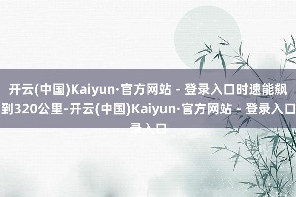 开云(中国)Kaiyun·官方网站 - 登录入口时速能飙到320公里-开云(中国)Kaiyun·官方网站 - 登录入口
