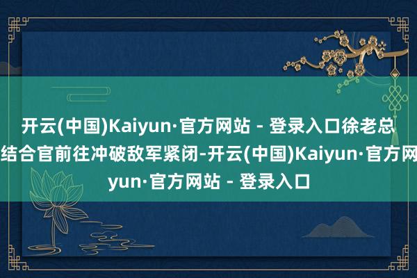 开云(中国)Kaiyun·官方网站 - 登录入口徐老总急需有能耐的结合官前往冲破敌军紧闭-开云(中国)Kaiyun·官方网站 - 登录入口