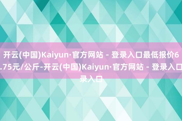 开云(中国)Kaiyun·官方网站 - 登录入口最低报价6.75元/公斤-开云(中国)Kaiyun·官方网站 - 登录入口