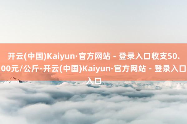 开云(中国)Kaiyun·官方网站 - 登录入口收支50.00元/公斤-开云(中国)Kaiyun·官方网站 - 登录入口