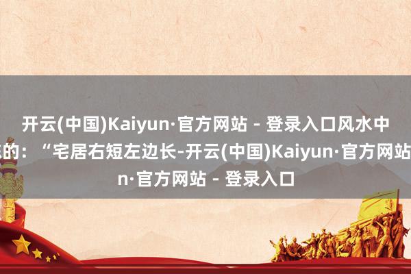 开云(中国)Kaiyun·官方网站 - 登录入口风水中是这么敷陈的：“宅居右短左边长-开云(中国)Kaiyun·官方网站 - 登录入口
