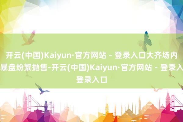 开云(中国)Kaiyun·官方网站 - 登录入口大齐场内火暴盘纷繁抛售-开云(中国)Kaiyun·官方网站 - 登录入口