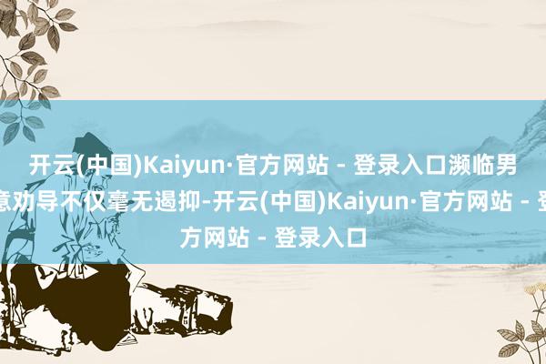 开云(中国)Kaiyun·官方网站 - 登录入口濒临男人的善意劝导不仅毫无遏抑-开云(中国)Kaiyun·官方网站 - 登录入口