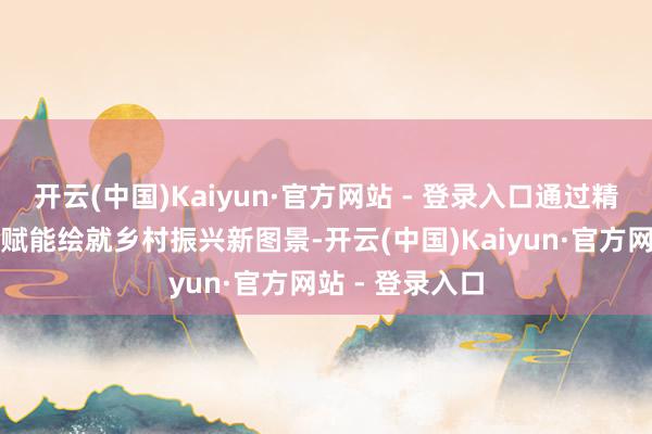 开云(中国)Kaiyun·官方网站 - 登录入口通过精确滴灌、多维赋能绘就乡村振兴新图景-开云(中国)Kaiyun·官方网站 - 登录入口