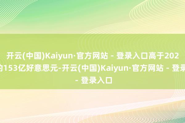 开云(中国)Kaiyun·官方网站 - 登录入口高于2024年的153亿好意思元-开云(中国)Kaiyun·官方网站 - 登录入口